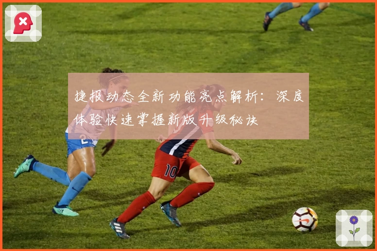 捷报动态全新功能亮点解析：深度体验快速掌握新版升级秘诀